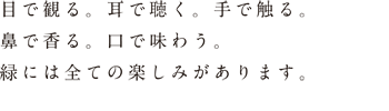 目で観る。耳で聴く。手で触る。鼻で香る。口で味わう。緑には全ての楽しみがあります。